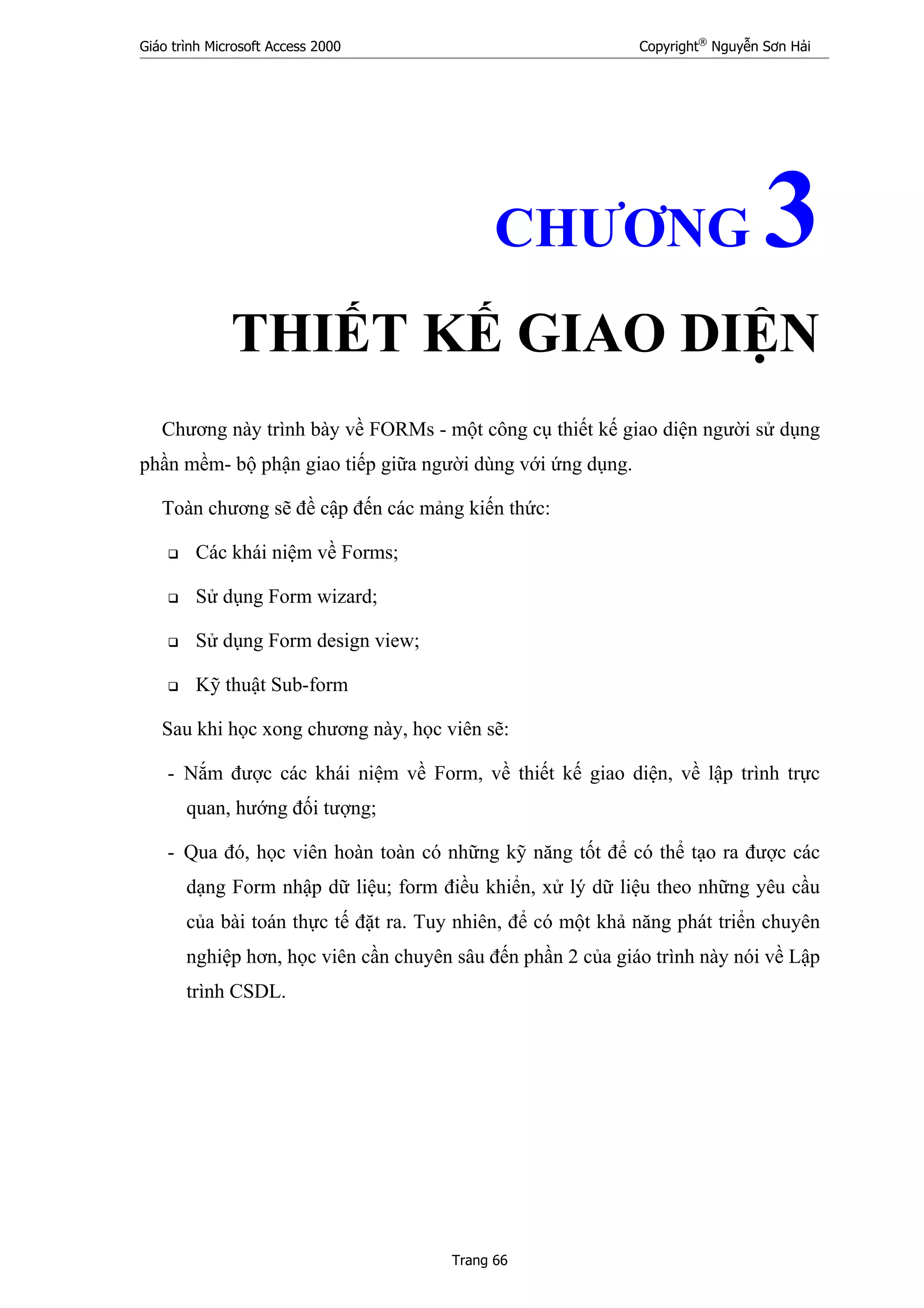 Giáo trình Microsoft Access 2000 Copyright®
Nguyễn Sơn Hải
Trang 66
CHƯƠNG 3
THIẾT KẾ GIAO DIỆN
Chương này trình bày về FORMs - một công cụ thiết kế giao diện người sử dụng
phần mềm- bộ phận giao tiếp giữa người dùng với ứng dụng.
Toàn chương sẽ đề cập đến các mảng kiến thức:
Các khái niệm về Forms;
Sử dụng Form wizard;
Sử dụng Form design view;
Kỹ thuật Sub-form
Sau khi học xong chương này, học viên sẽ:
- Nắm được các khái niệm về Form, về thiết kế giao diện, về lập trình trực
quan, hướng đối tượng;
- Qua đó, học viên hoàn toàn có những kỹ năng tốt để có thể tạo ra được các
dạng Form nhập dữ liệu; form điều khiển, xử lý dữ liệu theo những yêu cầu
của bài toán thực tế đặt ra. Tuy nhiên, để có một khả năng phát triển chuyên
nghiệp hơn, học viên cần chuyên sâu đến phần 2 của giáo trình này nói về Lập
trình CSDL.
 