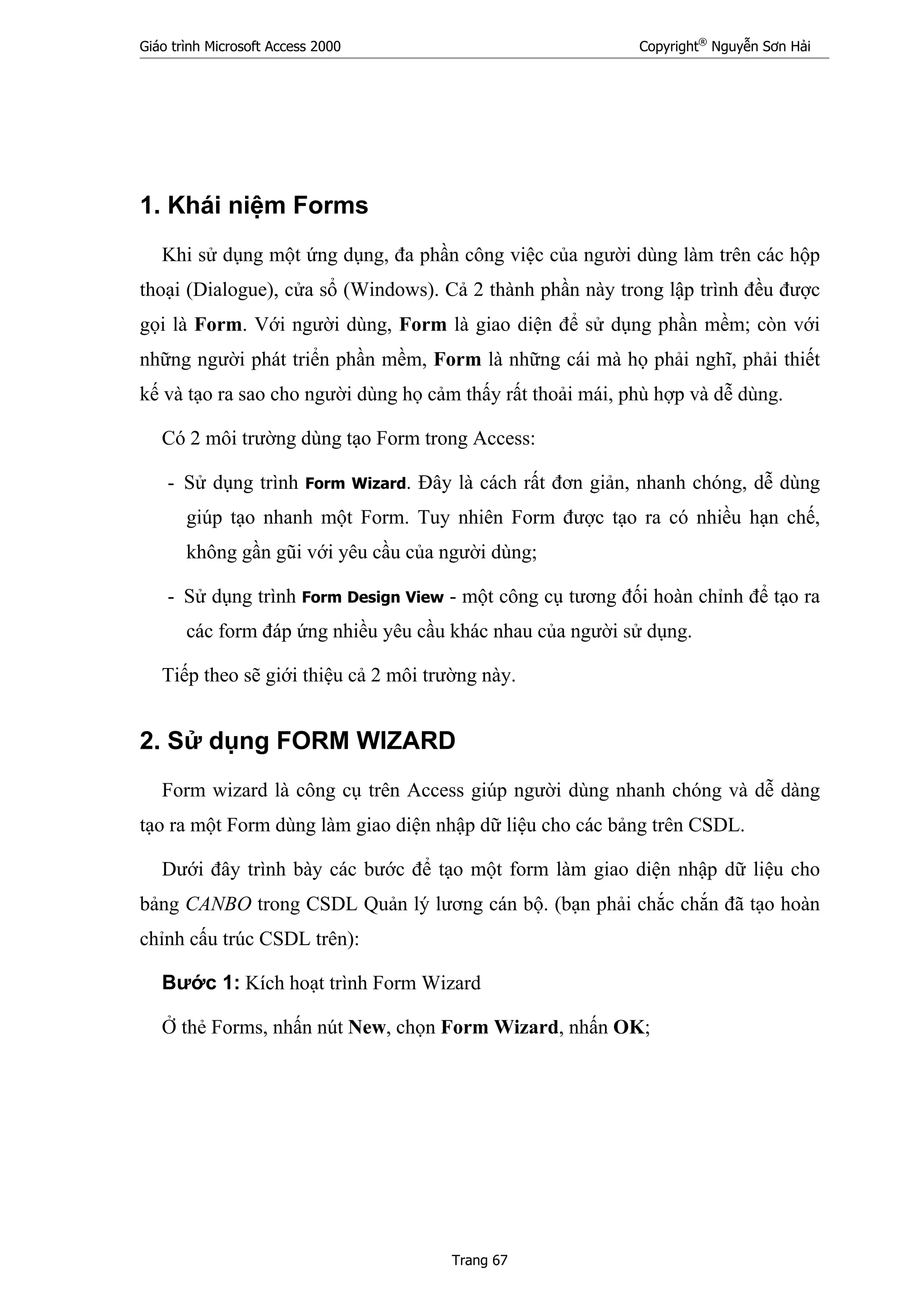Giáo trình Microsoft Access 2000 Copyright®
Nguyễn Sơn Hải
Trang 67
1. Khái niệm Forms
Khi sử dụng một ứng dụng, đa phần công việc của người dùng làm trên các hộp
thoại (Dialogue), cửa sổ (Windows). Cả 2 thành phần này trong lập trình đều được
gọi là Form. Với người dùng, Form là giao diện để sử dụng phần mềm; còn với
những người phát triển phần mềm, Form là những cái mà họ phải nghĩ, phải thiết
kế và tạo ra sao cho người dùng họ cảm thấy rất thoải mái, phù hợp và dễ dùng.
Có 2 môi trường dùng tạo Form trong Access:
- Sử dụng trình Form Wizard. Đây là cách rất đơn giản, nhanh chóng, dễ dùng
giúp tạo nhanh một Form. Tuy nhiên Form được tạo ra có nhiều hạn chế,
không gần gũi với yêu cầu của người dùng;
- Sử dụng trình Form Design View - một công cụ tương đối hoàn chỉnh để tạo ra
các form đáp ứng nhiều yêu cầu khác nhau của người sử dụng.
Tiếp theo sẽ giới thiệu cả 2 môi trường này.
2. Sử dụng FORM WIZARD
Form wizard là công cụ trên Access giúp người dùng nhanh chóng và dễ dàng
tạo ra một Form dùng làm giao diện nhập dữ liệu cho các bảng trên CSDL.
Dưới đây trình bày các bước để tạo một form làm giao diện nhập dữ liệu cho
bảng CANBO trong CSDL Quản lý lương cán bộ. (bạn phải chắc chắn đã tạo hoàn
chỉnh cấu trúc CSDL trên):
Bước 1: Kích hoạt trình Form Wizard
Ở thẻ Forms, nhấn nút New, chọn Form Wizard, nhấn OK;
 