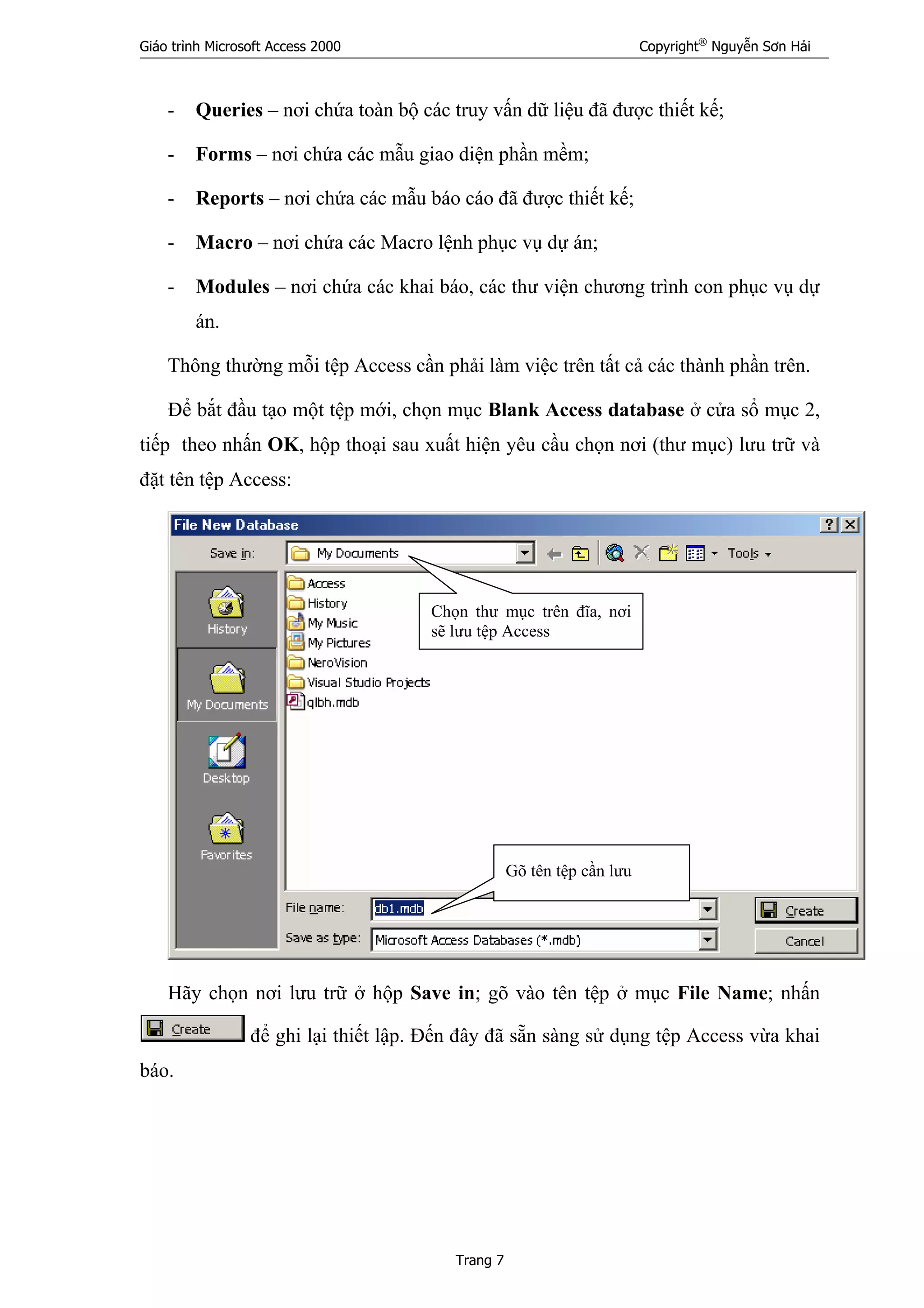 Giáo trình Microsoft Access 2000 Copyright®
Nguyễn Sơn Hải
Trang 7
- Queries – nơi chứa toàn bộ các truy vấn dữ liệu đã được thiết kế;
- Forms – nơi chứa các mẫu giao diện phần mềm;
- Reports – nơi chứa các mẫu báo cáo đã được thiết kế;
- Macro – nơi chứa các Macro lệnh phục vụ dự án;
- Modules – nơi chứa các khai báo, các thư viện chương trình con phục vụ dự
án.
Thông thường mỗi tệp Access cần phải làm việc trên tất cả các thành phần trên.
Để bắt đầu tạo một tệp mới, chọn mục Blank Access database ở cửa sổ mục 2,
tiếp theo nhấn OK, hộp thoại sau xuất hiện yêu cầu chọn nơi (thư mục) lưu trữ và
đặt tên tệp Access:
Hãy chọn nơi lưu trữ ở hộp Save in; gõ vào tên tệp ở mục File Name; nhấn
để ghi lại thiết lập. Đến đây đã sẵn sàng sử dụng tệp Access vừa khai
báo.
Gõ tên tệp cần lưu
Chọn thư mục trên đĩa, nơi
sẽ lưu tệp Access
 