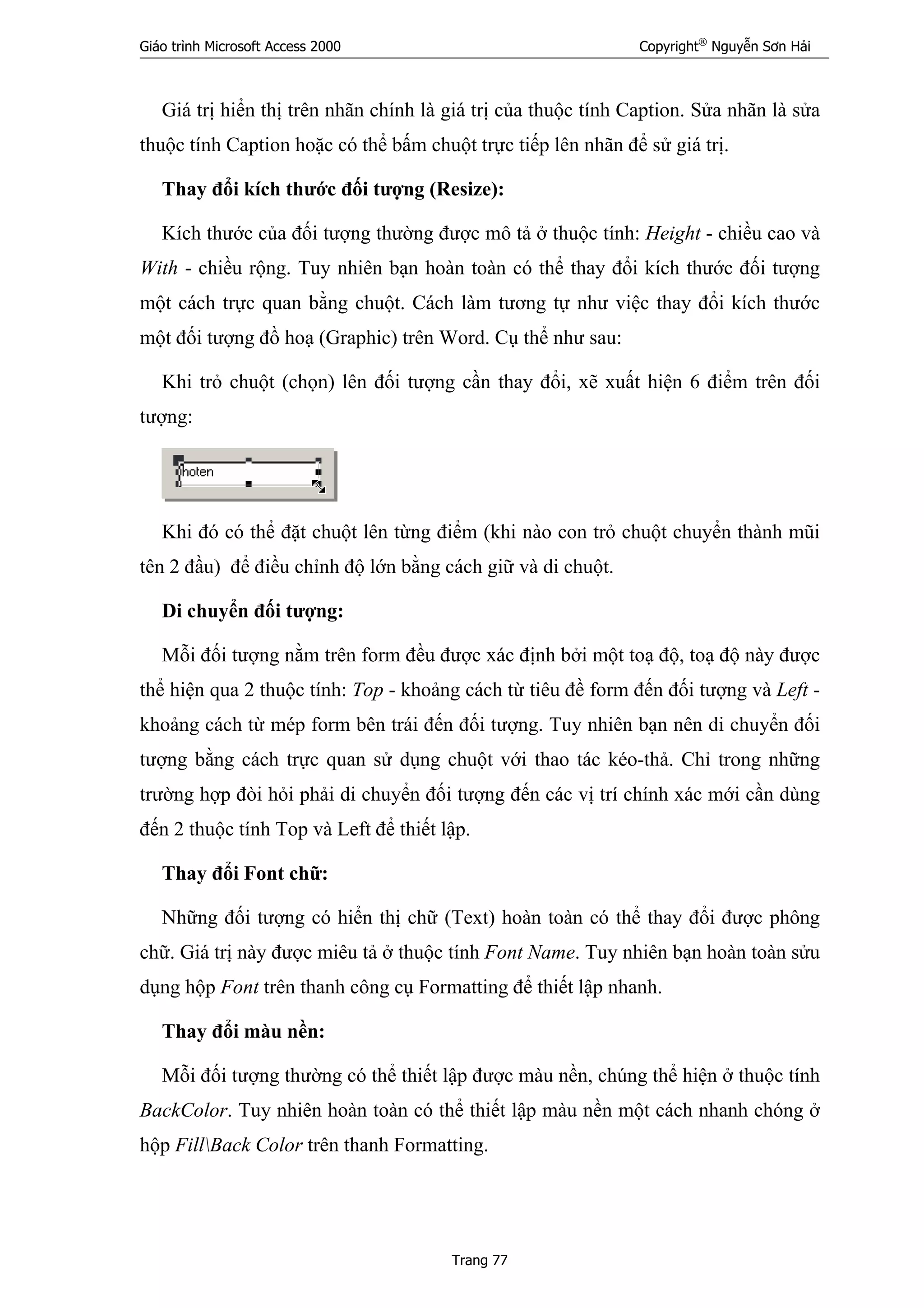 Giáo trình Microsoft Access 2000 Copyright®
Nguyễn Sơn Hải
Trang 77
Giá trị hiển thị trên nhãn chính là giá trị của thuộc tính Caption. Sửa nhãn là sửa
thuộc tính Caption hoặc có thể bấm chuột trực tiếp lên nhãn để sử giá trị.
Thay đổi kích thước đối tượng (Resize):
Kích thước của đối tượng thường được mô tả ở thuộc tính: Height - chiều cao và
With - chiều rộng. Tuy nhiên bạn hoàn toàn có thể thay đổi kích thước đối tượng
một cách trực quan bằng chuột. Cách làm tương tự như việc thay đổi kích thước
một đối tượng đồ hoạ (Graphic) trên Word. Cụ thể như sau:
Khi trỏ chuột (chọn) lên đối tượng cần thay đổi, xẽ xuất hiện 6 điểm trên đối
tượng:
Khi đó có thể đặt chuột lên từng điểm (khi nào con trỏ chuột chuyển thành mũi
tên 2 đầu) để điều chỉnh độ lớn bằng cách giữ và di chuột.
Di chuyển đối tượng:
Mỗi đối tượng nằm trên form đều được xác định bởi một toạ độ, toạ độ này được
thể hiện qua 2 thuộc tính: Top - khoảng cách từ tiêu đề form đến đối tượng và Left -
khoảng cách từ mép form bên trái đến đối tượng. Tuy nhiên bạn nên di chuyển đối
tượng bằng cách trực quan sử dụng chuột với thao tác kéo-thả. Chỉ trong những
trường hợp đòi hỏi phải di chuyển đối tượng đến các vị trí chính xác mới cần dùng
đến 2 thuộc tính Top và Left để thiết lập.
Thay đổi Font chữ:
Những đối tượng có hiển thị chữ (Text) hoàn toàn có thể thay đổi được phông
chữ. Giá trị này được miêu tả ở thuộc tính Font Name. Tuy nhiên bạn hoàn toàn sửu
dụng hộp Font trên thanh công cụ Formatting để thiết lập nhanh.
Thay đổi màu nền:
Mỗi đối tượng thường có thể thiết lập được màu nền, chúng thể hiện ở thuộc tính
BackColor. Tuy nhiên hoàn toàn có thể thiết lập màu nền một cách nhanh chóng ở
hộp FillBack Color trên thanh Formatting.
 
