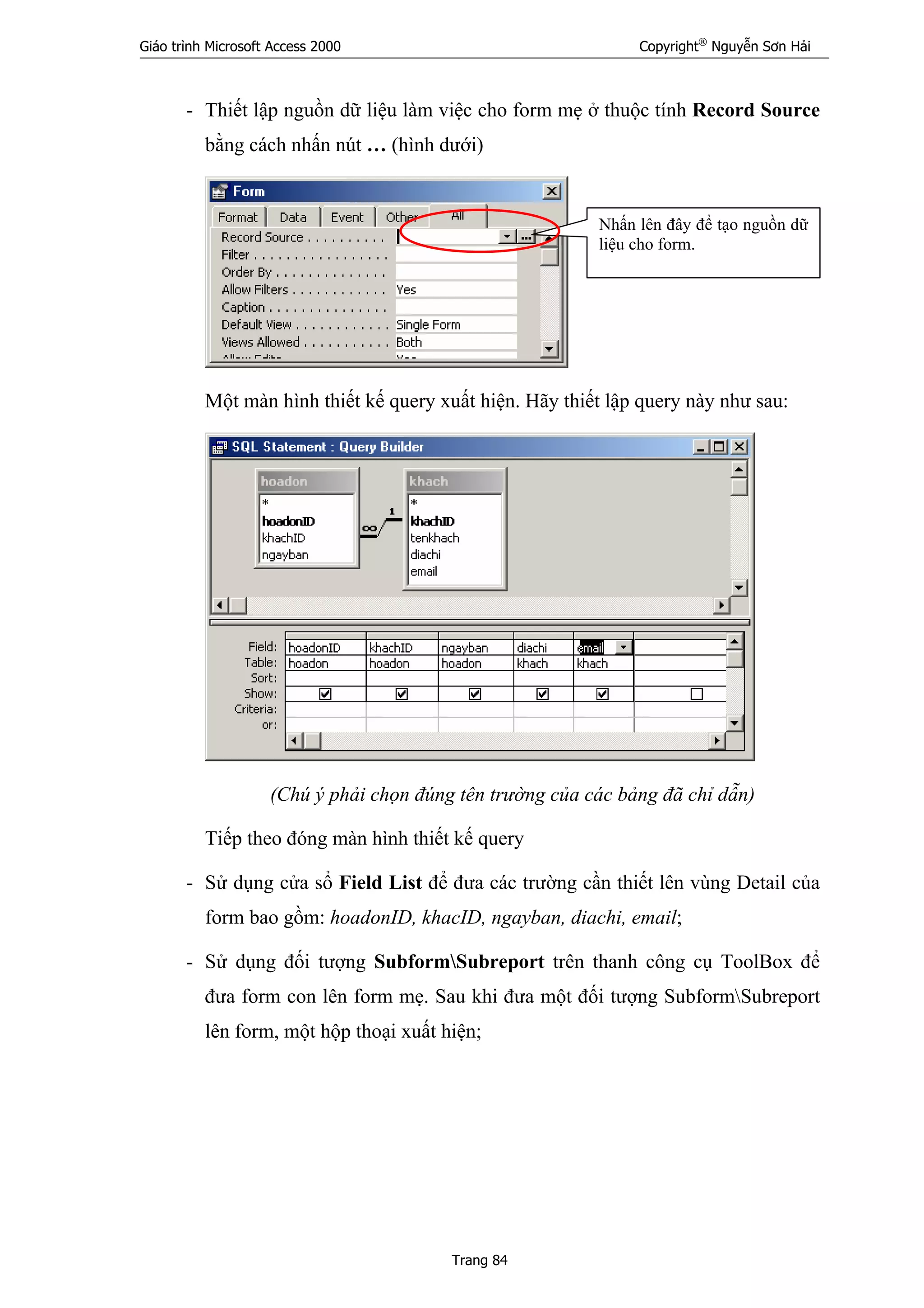 Giáo trình Microsoft Access 2000 Copyright®
Nguyễn Sơn Hải
Trang 84
- Thiết lập nguồn dữ liệu làm việc cho form mẹ ở thuộc tính Record Source
bằng cách nhấn nút … (hình dưới)
Một màn hình thiết kế query xuất hiện. Hãy thiết lập query này như sau:
(Chú ý phải chọn đúng tên trường của các bảng đã chỉ dẫn)
Tiếp theo đóng màn hình thiết kế query
- Sử dụng cửa sổ Field List để đưa các trường cần thiết lên vùng Detail của
form bao gồm: hoadonID, khacID, ngayban, diachi, email;
- Sử dụng đối tượng SubformSubreport trên thanh công cụ ToolBox để
đưa form con lên form mẹ. Sau khi đưa một đối tượng SubformSubreport
lên form, một hộp thoại xuất hiện;
Nhấn lên đây để tạo nguồn dữ
liệu cho form.
 