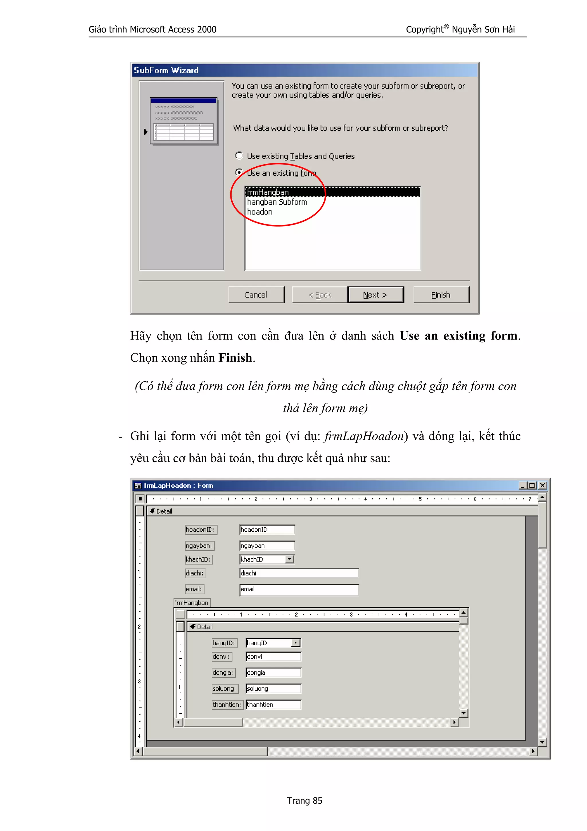 Giáo trình Microsoft Access 2000 Copyright®
Nguyễn Sơn Hải
Trang 85
Hãy chọn tên form con cần đưa lên ở danh sách Use an existing form.
Chọn xong nhấn Finish.
(Có thể đưa form con lên form mẹ bằng cách dùng chuột gắp tên form con
thả lên form mẹ)
- Ghi lại form với một tên gọi (ví dụ: frmLapHoadon) và đóng lại, kết thúc
yêu cầu cơ bản bài toán, thu được kết quả như sau:
 