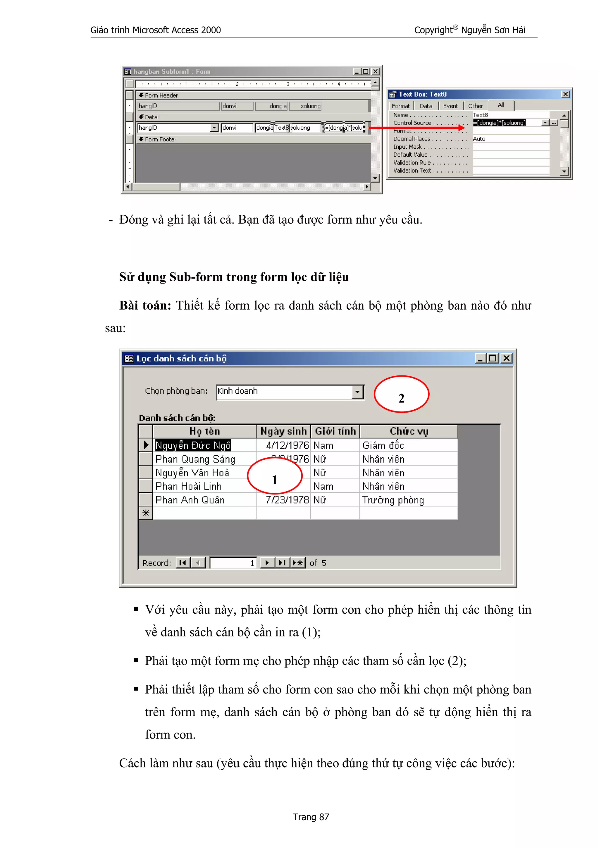 Giáo trình Microsoft Access 2000 Copyright®
Nguyễn Sơn Hải
Trang 87
- Đóng và ghi lại tất cả. Bạn đã tạo được form như yêu cầu.
Sử dụng Sub-form trong form lọc dữ liệu
Bài toán: Thiết kế form lọc ra danh sách cán bộ một phòng ban nào đó như
sau:
Với yêu cầu này, phải tạo một form con cho phép hiển thị các thông tin
về danh sách cán bộ cần in ra (1);
Phải tạo một form mẹ cho phép nhập các tham số cần lọc (2);
Phải thiết lập tham số cho form con sao cho mỗi khi chọn một phòng ban
trên form mẹ, danh sách cán bộ ở phòng ban đó sẽ tự động hiển thị ra
form con.
Cách làm như sau (yêu cầu thực hiện theo đúng thứ tự công việc các bước):
1
2
 