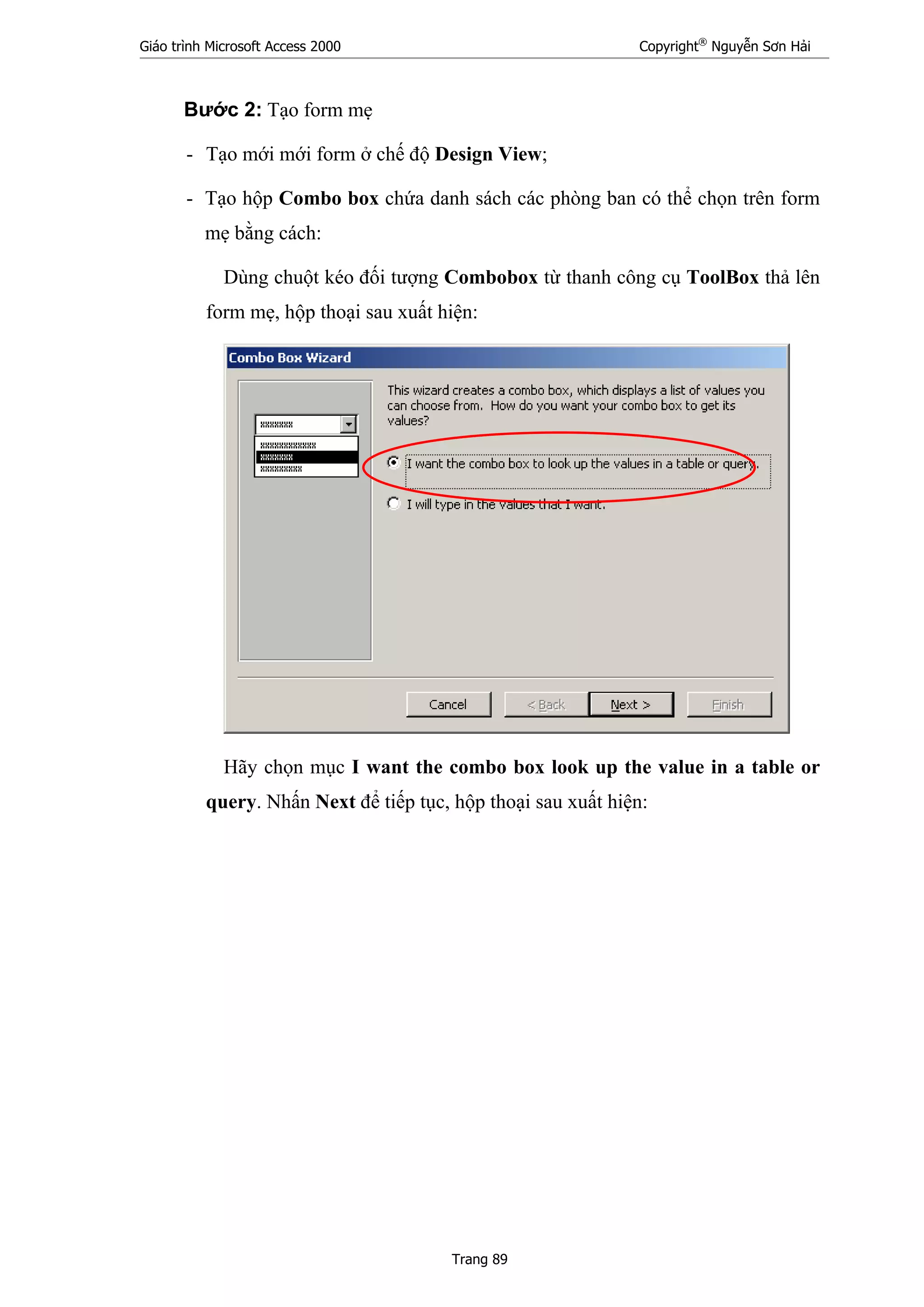 Giáo trình Microsoft Access 2000 Copyright®
Nguyễn Sơn Hải
Trang 89
Bước 2: Tạo form mẹ
- Tạo mới mới form ở chế độ Design View;
- Tạo hộp Combo box chứa danh sách các phòng ban có thể chọn trên form
mẹ bằng cách:
Dùng chuột kéo đối tượng Combobox từ thanh công cụ ToolBox thả lên
form mẹ, hộp thoại sau xuất hiện:
Hãy chọn mục I want the combo box look up the value in a table or
query. Nhấn Next để tiếp tục, hộp thoại sau xuất hiện:
 