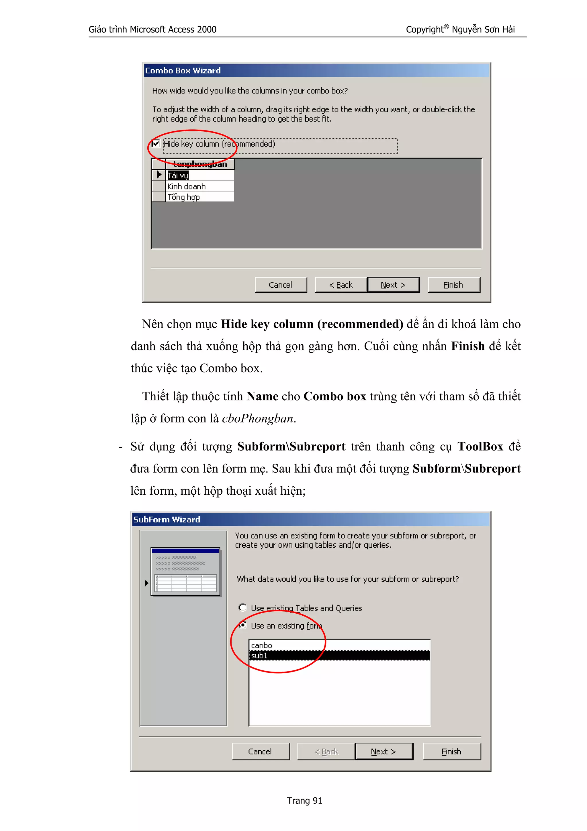Giáo trình Microsoft Access 2000 Copyright®
Nguyễn Sơn Hải
Trang 91
Nên chọn mục Hide key column (recommended) để ẩn đi khoá làm cho
danh sách thả xuống hộp thả gọn gàng hơn. Cuối cùng nhấn Finish để kết
thúc việc tạo Combo box.
Thiết lập thuộc tính Name cho Combo box trùng tên với tham số đã thiết
lập ở form con là cboPhongban.
- Sử dụng đối tượng SubformSubreport trên thanh công cụ ToolBox để
đưa form con lên form mẹ. Sau khi đưa một đối tượng SubformSubreport
lên form, một hộp thoại xuất hiện;
 