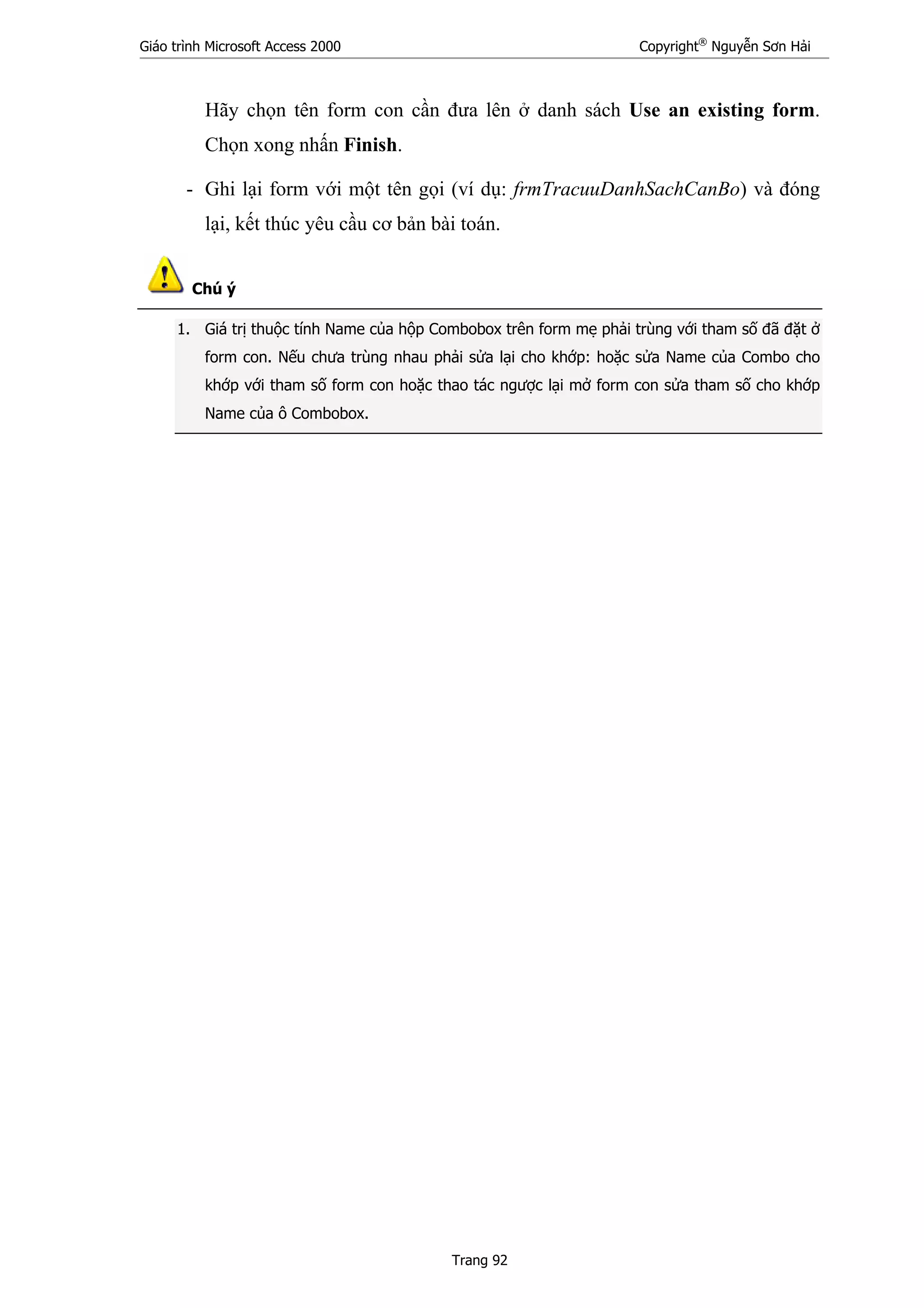 Giáo trình Microsoft Access 2000 Copyright®
Nguyễn Sơn Hải
Trang 92
Hãy chọn tên form con cần đưa lên ở danh sách Use an existing form.
Chọn xong nhấn Finish.
- Ghi lại form với một tên gọi (ví dụ: frmTracuuDanhSachCanBo) và đóng
lại, kết thúc yêu cầu cơ bản bài toán.
Chú ý
1. Giá trị thuộc tính Name của hộp Combobox trên form mẹ phải trùng với tham số đã đặt ở
form con. Nếu chưa trùng nhau phải sửa lại cho khớp: hoặc sửa Name của Combo cho
khớp với tham số form con hoặc thao tác ngược lại mở form con sửa tham số cho khớp
Name của ô Combobox.
 