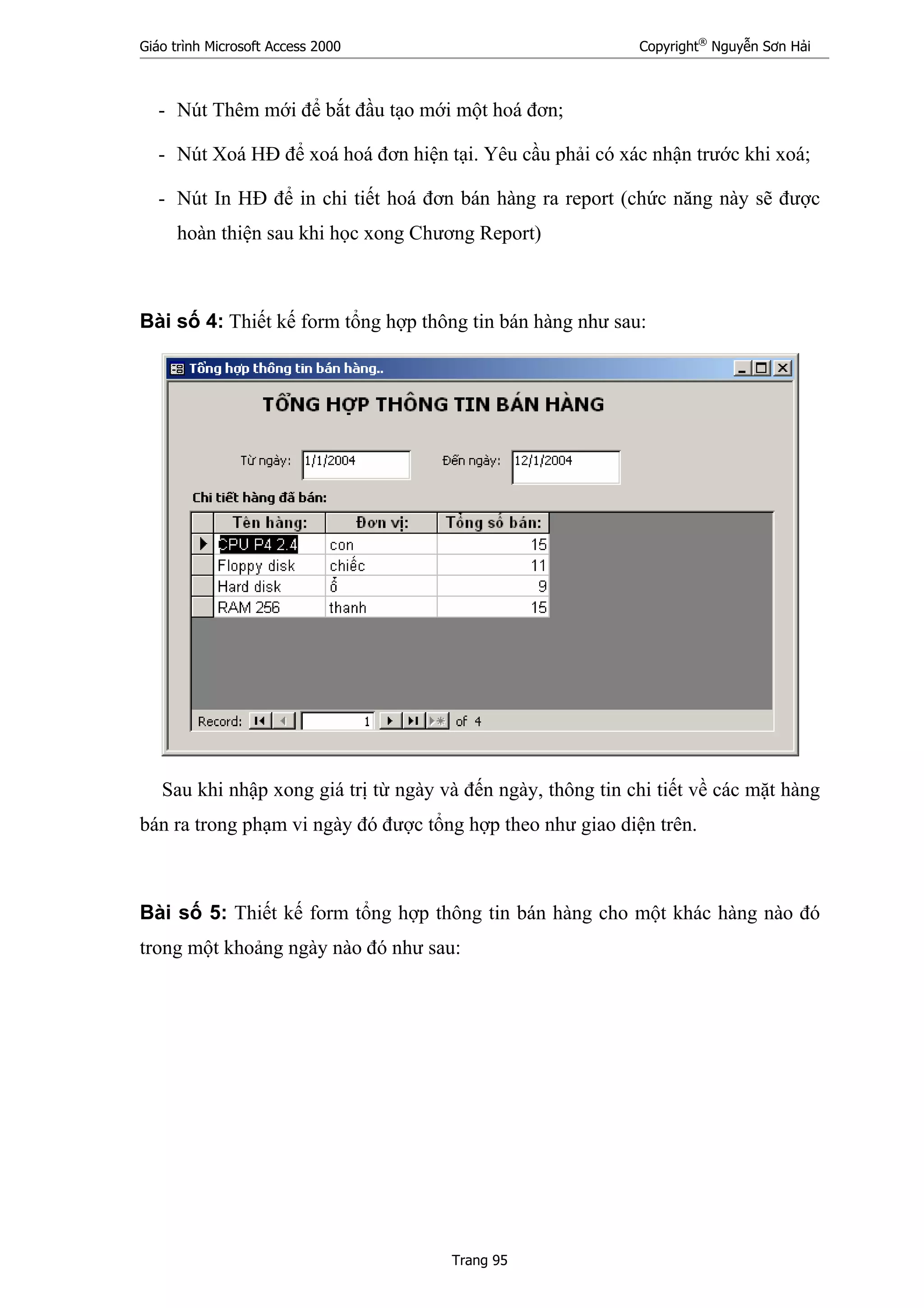Giáo trình Microsoft Access 2000 Copyright®
Nguyễn Sơn Hải
Trang 95
- Nút Thêm mới để bắt đầu tạo mới một hoá đơn;
- Nút Xoá HĐ để xoá hoá đơn hiện tại. Yêu cầu phải có xác nhận trước khi xoá;
- Nút In HĐ để in chi tiết hoá đơn bán hàng ra report (chức năng này sẽ được
hoàn thiện sau khi học xong Chương Report)
Bài số 4: Thiết kế form tổng hợp thông tin bán hàng như sau:
Sau khi nhập xong giá trị từ ngày và đến ngày, thông tin chi tiết về các mặt hàng
bán ra trong phạm vi ngày đó được tổng hợp theo như giao diện trên.
Bài số 5: Thiết kế form tổng hợp thông tin bán hàng cho một khác hàng nào đó
trong một khoảng ngày nào đó như sau:
 