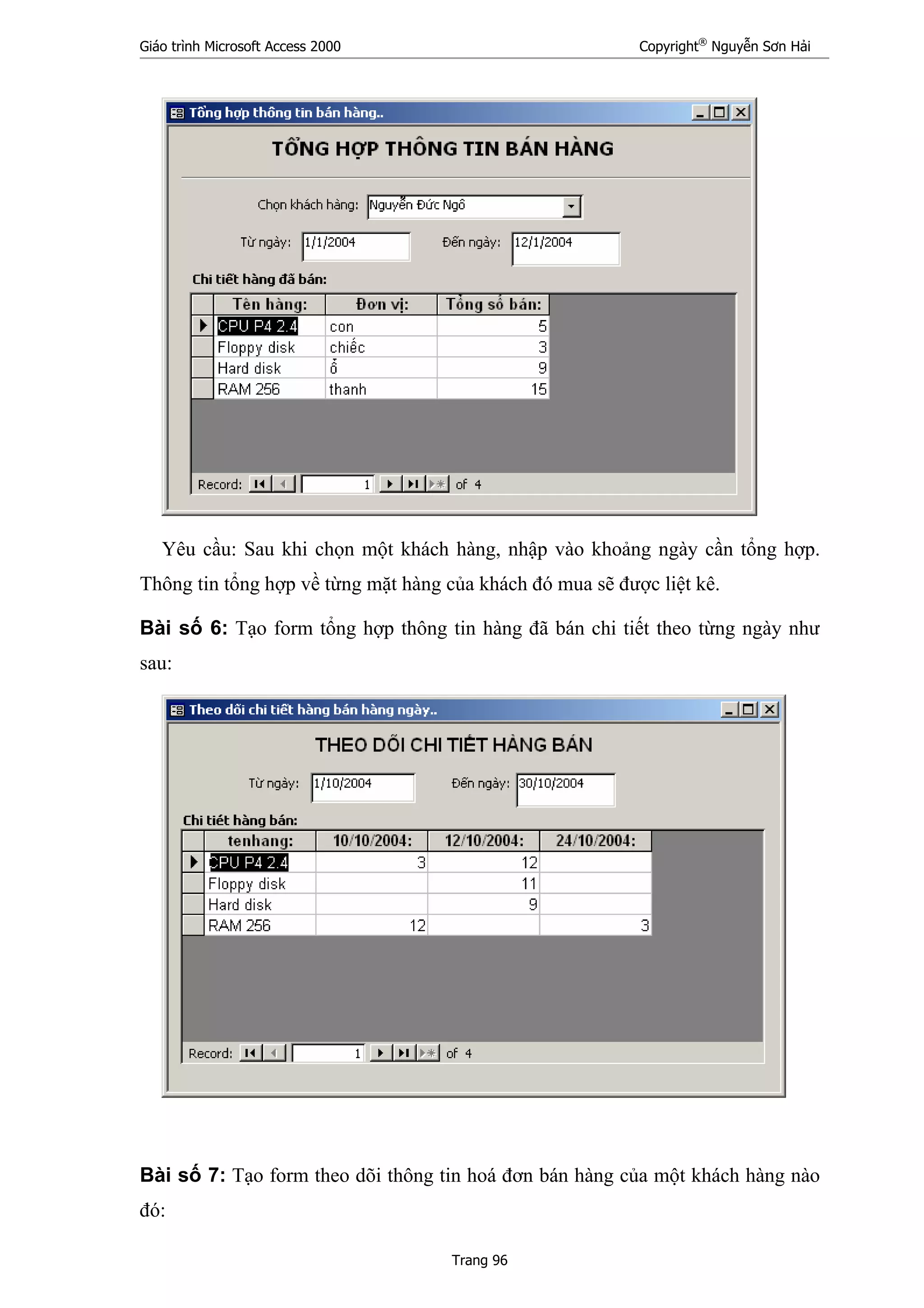 Giáo trình Microsoft Access 2000 Copyright®
Nguyễn Sơn Hải
Trang 96
Yêu cầu: Sau khi chọn một khách hàng, nhập vào khoảng ngày cần tổng hợp.
Thông tin tổng hợp về từng mặt hàng của khách đó mua sẽ được liệt kê.
Bài số 6: Tạo form tổng hợp thông tin hàng đã bán chi tiết theo từng ngày như
sau:
Bài số 7: Tạo form theo dõi thông tin hoá đơn bán hàng của một khách hàng nào
đó:
 