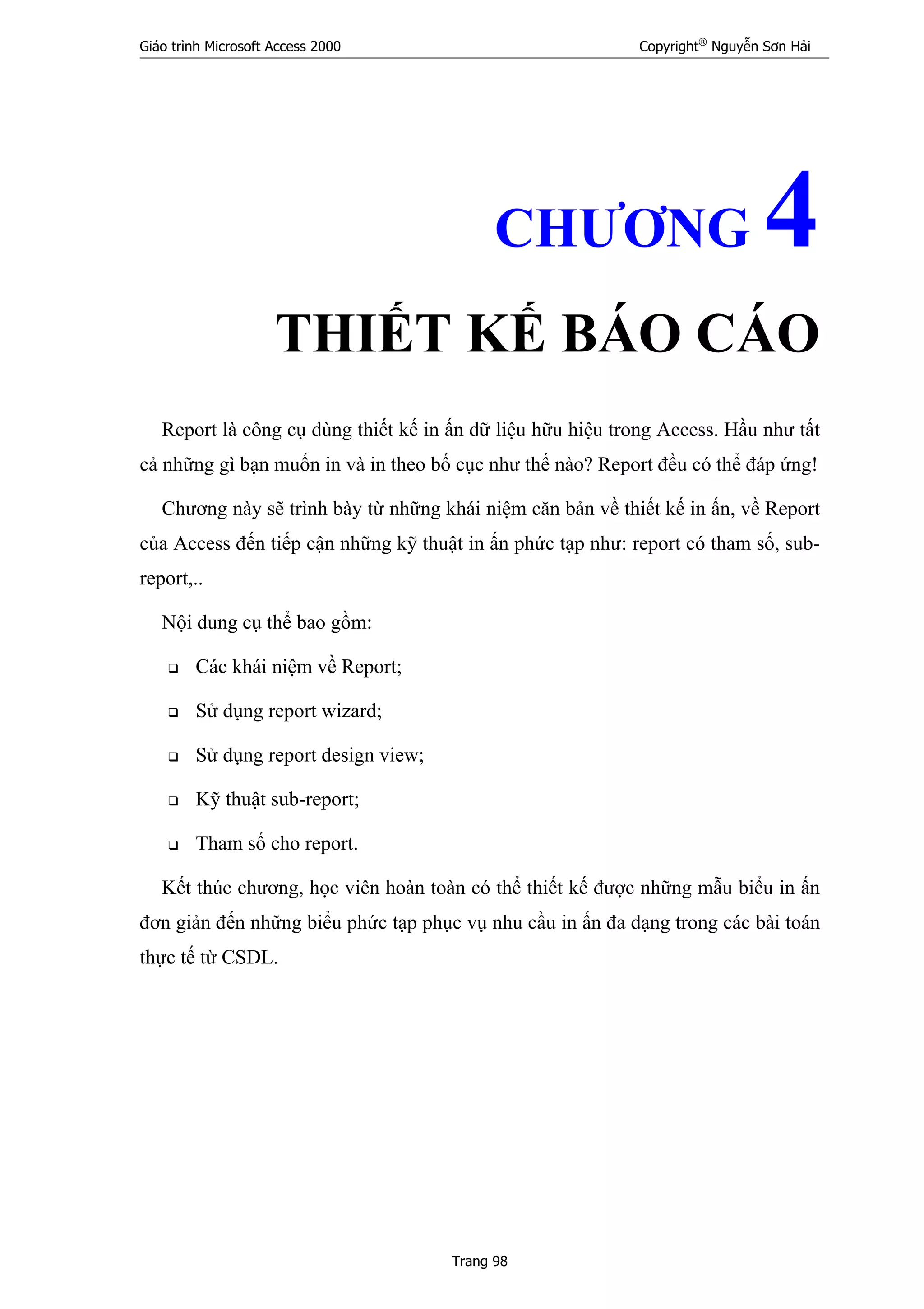 Giáo trình Microsoft Access 2000 Copyright®
Nguyễn Sơn Hải
Trang 98
CHƯƠNG 4
THIẾT KẾ BÁO CÁO
Report là công cụ dùng thiết kế in ấn dữ liệu hữu hiệu trong Access. Hầu như tất
cả những gì bạn muốn in và in theo bố cục như thế nào? Report đều có thể đáp ứng!
Chương này sẽ trình bày từ những khái niệm căn bản về thiết kế in ấn, về Report
của Access đến tiếp cận những kỹ thuật in ấn phức tạp như: report có tham số, sub-
report,..
Nội dung cụ thể bao gồm:
Các khái niệm về Report;
Sử dụng report wizard;
Sử dụng report design view;
Kỹ thuật sub-report;
Tham số cho report.
Kết thúc chương, học viên hoàn toàn có thể thiết kế được những mẫu biểu in ấn
đơn giản đến những biểu phức tạp phục vụ nhu cầu in ấn đa dạng trong các bài toán
thực tế từ CSDL.
 