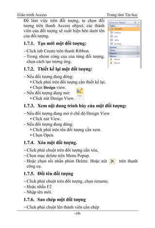 Giáo trình Access Trung tâm Tin học
-10-
Để làm việc trên đối tượng, ta chọn đối
tượng trên thanh Access object, các thành
viên của đối tượng sẽ xuất hiện bên dưới tên
của đối tượng.
1.7.1. Tạo mới một đối tượng:
Click tab Create trên thanh Ribbon.
Trong nhóm công của của từng đối tượng,
chọn cách tạo tương ứng.
1.7.2. Thiết kế lại một đối tượng:
Nếu đối tượng đang đóng:
 Click phải trên đối tượng cần thiết kế lại.
 Chọn Design view.
Nếu đối tượng đang mở:
 Click nút Design View.
1.7.3. Xem nội dung trình bày của một đối tượng:
Nếu đối tượng đang mở ở chế độ Design View
 Click nút View.
Nếu đối tượng đang đóng:
 Click phải trên tên đối tượng cần xem.
 Chọn Open.
1.7.4. Xóa một đối tượng.
Click phải chuột trên đối tượng cần xóa,
Chọn mục delete trên Menu Popup.
Hoặc chọn rồi nhấn phím Delete. Hoặc nút trên thanh
công cụ.
1.7.5. Đổi tên đối tượng
Click phải chuột trên đối tượng, chọn rename,
Hoặc nhấn F2
Nhập tên mới.
1.7.6. Sao chép một đối tượng
Click phải chuột lên thành viên cần chép
 