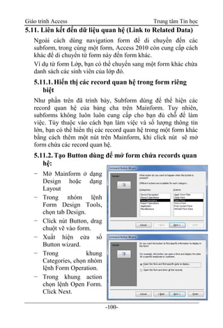 Giáo trình Access Trung tâm Tin học
-100-
5.11. Liên kết đến dữ liệu quan hệ (Link to Related Data)
Ngoài cách dùng navigation form để di chuyển đến các
subform, trong cùng một form, Access 2010 còn cung cấp cách
khác để di chuyển từ form này đến form khác.
Ví dụ từ form Lớp, bạn có thể chuyển sang một form khác chứa
danh sách các sinh viên của lớp đó.
5.11.1.Hiển thị các record quan hệ trong form riêng
biệt
Như phần trên đã trình bày, Subform dùng để thể hiện các
record quan hệ của bảng cha trên Mainform. Tuy nhiên,
subforms không luôn luôn cung cấp cho bạn đủ chỗ để làm
việc. Tùy thuộc vào cách bạn làm việc và số lượng thông tin
lớn, bạn có thể hiển thị các record quan hệ trong một form khác
bằng cách thêm một nút trên Mainform, khi click nút sẽ mở
form chứa các record quan hệ.
5.11.2.Tạo Button dùng để mở form chứa records quan
hệ:
− Mở Mainform ở dạng
Design hoặc dạng
Layout
− Trong nhóm lệnh
Form Design Tools,
chọn tab Design.
− Click nút Button, drag
chuột vẽ vào form.
− Xuất hiện cửa sổ
Button wizard.
− Trong khung
Categories, chọn nhóm
lệnh Form Operation.
− Trong khung action
chọn lệnh Open Form.
Click Next.
 