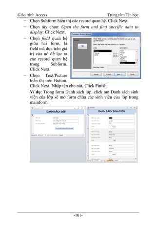 Giáo trình Access Trung tâm Tin học
-101-
− Chọn Subform hiển thị các record quan hệ. Click Next.
− Chọn tùy chọn: Open the form and find specific data to
display. Click Next.
− Chọn field quan hệ
giữa hai form, là
field mà dựa trên giá
trị của nó để lọc ra
các record quan hệ
trong Subform.
Click Next.
− Chọn Text/Picture
hiển thị trên Button.
Click Next. Nhập tên cho nút, Click Finish.
Ví dụ: Trong form Danh sách lớp, click nút Danh sách sinh
viên của lớp sẽ mở form chứa các sinh viên của lớp trong
mainform
 