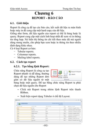 Giáo trình Access Trung tâm Tin học
-102-
Chương 6
REPORT - BÁO CÁO
6.1. Giới thiệu
Report là công cụ để tạo các báo cáo, kết xuất dữ liệu ra màn hình
hoặc máy in để cung cấp một hard copy của dữ liệu.
Giống như form, dữ liệu nguồn của report có thể là bảng hoặc là
query. Report cung cấp một cách linh hoạt nhất để xem và in thông
tin tổng hợp. Nó hiển thị thông tin chi tiết theo mức độ mà người
dùng mong muốn, cho phép bạn xem hoặc in thông tin theo nhiều
định dạng khác nhau.
Có 4 loại Report cơ bản:
− Tabular reports.
− Columnar reports.
− Mailing-label reports.
6.2. Cách tạo report
6.2.1. Tạo bằng lệnh Report:
Chức năng Report là công cụ tạo
Report nhanh và dễ dàng, thường
dùng để tạo những Report đơn
giản có dữ liệu nguồn từ một
bảng hoặc một query. Để tạo bằng chức năng Report ta phải
chọn dữ liệu nguồn cho Report
 Click nút Report trong nhóm lệnh Report trên thanh
Ribbon.
 Xuất hiện report dạng Tabular ở chế độ Layout.
 