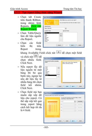 Giáo trình Access Trung tâm Tin học
-103-
6.2.2. Tạo report bằng chức năng Wizard
 Chọn tab Create
trên thanh Ribbon,
trong nhóm lệnh
Reports, click nút
Report Wizard.
 Chọn Table/Query
làm dữ liệu nguồn
cho Report.
 Chọn các field
hiển thị trên
Report trong
khung Available Field click nút để chọn một field
và click nút để
chọn nhiều field.
Click Next.
 Nếu report lấy dữ
liệu nguồn từ một
bảng thì bỏ qua
bước này, ngược lại
nếu dữ liệu lấy từ
nhiều bảng thì chọn
field kết nhóm.
Click Next.
 Chọn field mà bạn
muốn sắp xếp dữ
liệu cho report. Có
thể sắp xếp kết quả
trong report bằng
cách kết hợp tối đa
là 4 field.
 