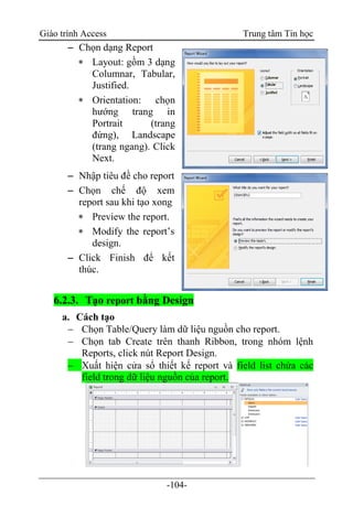 Giáo trình Access Trung tâm Tin học
-104-
 Chọn dạng Report
 Layout: gồm 3 dạng
Columnar, Tabular,
Justified.
 Orientation: chọn
hướng trang in
Portrait (trang
đứng), Landscape
(trang ngang). Click
Next.
 Nhập tiêu đề cho report
 Chọn chế độ xem
report sau khi tạo xong
 Preview the report.
 Modify the report‟s
design.
 Click Finish để kết
thúc.
6.2.3. Tạo report bằng Design
a. Cách tạo
 Chọn Table/Query làm dữ liệu nguồn cho report.
 Chọn tab Create trên thanh Ribbon, trong nhóm lệnh
Reports, click nút Report Design.
 Xuất hiện cửa sổ thiết kế report và field list chứa các
field trong dữ liệu nguồn của report.
 