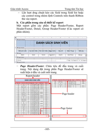 Giáo trình Access Trung tâm Tin học
-105-
 Lần lượt drag chuột kéo các field trong field list hoặc
các control trong nhóm lệnh Controls trên thanh Ribbon
thả vào report.
b. Các phần trong cửa sổ thiết kế report
Một report gồm các phần: Page Header/Footer, Report
Header/Footer, Detail, Group Header/Footer (Các report có
phân nhóm).
− Page Header/Footer: Chứa tiêu đề đầu trang và cuối
trang. Nội dung đặt trong phần Page Header/Footer sẽ
xuất hiện ở đầu và cuối mỗi trang.
Page header
Report header
Page footer
 