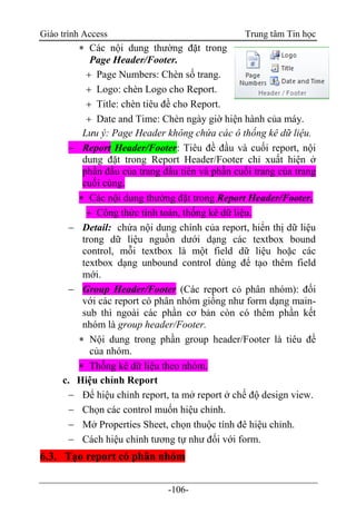 Giáo trình Access Trung tâm Tin học
-106-
 Các nội dung thường đặt trong
Page Header/Footer.
 Page Numbers: Chèn số trang.
 Logo: chèn Logo cho Report.
 Title: chèn tiêu đề cho Report.
 Date and Time: Chèn ngày giờ hiện hành của máy.
Lưu ý: Page Header không chứa các ô thống kê dữ liệu.
 Report Header/Footer: Tiêu đề đầu và cuối report, nội
dung đặt trong Report Header/Footer chỉ xuất hiện ở
phần đầu của trang đầu tiên và phần cuối trang của trang
cuối cùng.
 Các nội dung thường đặt trong Report Header/Footer.
 Công thức tính toán, thống kê dữ liệu.
 Detail: chứa nội dung chính của report, hiển thị dữ liệu
trong dữ liệu nguồn dưới dạng các textbox bound
control, mỗi textbox là một field dữ liệu hoặc các
textbox dạng unbound control dùng để tạo thêm field
mới.
 Group Header/Footer (Các report có phân nhóm): đối
với các report có phân nhóm giống như form dạng main-
sub thì ngoài các phần cơ bản còn có thêm phần kết
nhóm là group header/Footer.
 Nội dung trong phần group header/Footer là tiêu đề
của nhóm.
 Thống kê dữ liệu theo nhóm.
c. Hiệu chỉnh Report
 Để hiệu chỉnh report, ta mở report ở chế độ design view.
 Chọn các control muốn hiệu chỉnh.
 Mở Properties Sheet, chọn thuộc tính đê hiệu chỉnh.
 Cách hiệu chỉnh tương tự như đối với form.
6.3. Tạo report có phân nhóm
 