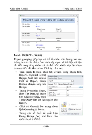 Giáo trình Access Trung tâm Tin học
-108-
6.3.2. Report Grouping
Report grouping giúp bạn có thể tổ chức khối lượng lớn các
thông tin vào các nhóm. Với cách này report sẽ thể hiện dữ liệu
chi tiết trong từng nhóm và có thể thêm nhiều cấp độ nhóm
theo các tiêu chí khác nhau. Cách tạo như sau:
− Trên thanh Ribbon, chọn tab Create, trong nhóm lệnh
Reports, click nút Report
Design. Xuất hiện cửa sổ
thiết kế Report, thanh
Ribbon chuyển sang tab
Design.
− Trong Properties Sheet,
chọn Tab Data, tại thuộc
tính Record source, chọn
Table/Query làm dữ liệu nguồn cho
Report.
− Click nút Group& Sort trong nhóm
lệnh Grouping & Totals.
− Trong cửa sổ thiết kế xuất hiện
khung Group, Sort and Total bên
dưới cửa sổ thiết kế.
 