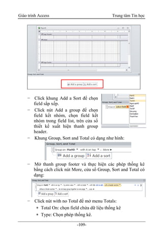 Giáo trình Access Trung tâm Tin học
-109-
− Click khung Add a Sort để chọn
field sắp xếp.
− Click nút Add a group để chọn
field kết nhóm, chọn field kết
nhóm trong field list, trên cửa sổ
thiết kế xuất hiện thanh group
header.
− Khung Group, Sort and Total có dạng như hình:
− Mở thanh group footer và thực hiện các phép thống kê
bằng cách click nút More, cửa sổ Group, Sort and Total có
dạng:
− Click nút with no Total để mở menu Totals:
 Total On: chọn field chứa dữ liệu thống kê
 Type: Chọn phép thống kê.
 