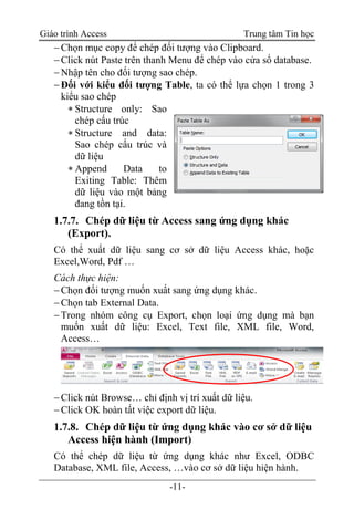 Giáo trình Access Trung tâm Tin học
-11-
Chọn mục copy để chép đối tượng vào Clipboard.
Click nút Paste trên thanh Menu để chép vào cửa sổ database.
Nhập tên cho đối tượng sao chép.
Đối với kiểu đối tượng Table, ta có thể lựa chọn 1 trong 3
kiểu sao chép
 Structure only: Sao
chép cấu trúc
 Structure and data:
Sao chép cấu trúc và
dữ liệu
 Append Data to
Exiting Table: Thêm
dữ liệu vào một bảng
đang tồn tại.
1.7.7. Chép dữ liệu từ Access sang ứng dụng khác
(Export).
Có thể xuất dữ liệu sang cơ sở dữ liệu Access khác, hoặc
Excel,Word, Pdf …
Cách thực hiện:
Chọn đối tượng muốn xuất sang ứng dụng khác.
Chọn tab External Data.
Trong nhóm công cụ Export, chọn loại ứng dụng mà bạn
muốn xuất dữ liệu: Excel, Text file, XML file, Word,
Access…
Click nút Browse… chỉ định vị trí xuất dữ liệu.
Click OK hoàn tất việc export dữ liệu.
1.7.8. Chép dữ liệu từ ứng dụng khác vào cơ sở dữ liệu
Access hiện hành (Import)
Có thể chép dữ liệu từ ứng dụng khác như Excel, ODBC
Database, XML file, Access, …vào cơ sở dữ liệu hiện hành.
 