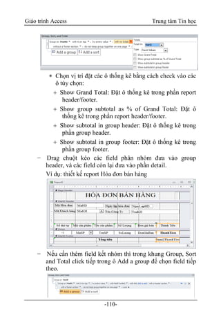 Giáo trình Access Trung tâm Tin học
-110-
 Chọn vị trí đặt các ô thống kê bằng cách check vào các
ô tùy chọn:
 Show Grand Total: Đặt ô thống kê trong phần report
header/footer.
 Show group subtotal as % of Grand Total: Đặt ô
thống kê trong phần report header/footer.
 Show subtotal in group header: Đặt ô thống kê trong
phần group header.
 Show subtotal in group footer: Đặt ô thống kê trong
phần group footer.
− Drag chuột kéo các field phân nhóm đưa vào group
header, và các field còn lại đưa vào phần detail.
Ví dụ: thiết kế report Hóa đơn bán hàng
− Nếu cần thêm field kết nhóm thì trong khung Group, Sort
and Total click tiếp trong ô Add a group để chọn field tiếp
theo.
 