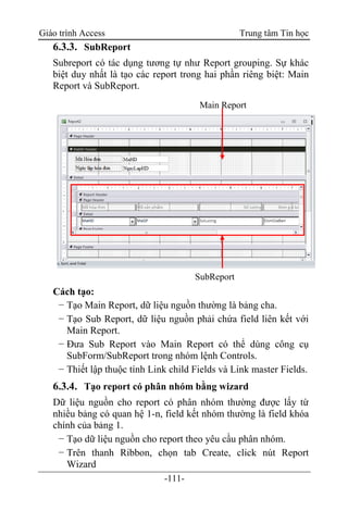Giáo trình Access Trung tâm Tin học
-111-
6.3.3. SubReport
Subreport có tác dụng tương tự như Report grouping. Sự khác
biệt duy nhất là tạo các report trong hai phần riêng biệt: Main
Report và SubReport.
Cách tạo:
− Tạo Main Report, dữ liệu nguồn thường là bảng cha.
− Tạo Sub Report, dữ liệu nguồn phải chứa field liên kết với
Main Report.
− Đưa Sub Report vào Main Report có thể dùng công cụ
SubForm/SubReport trong nhóm lệnh Controls.
− Thiết lập thuộc tính Link child Fields và Link master Fields.
6.3.4. Tạo report có phân nhóm bằng wizard
Dữ liệu nguồn cho report có phân nhóm thường được lấy từ
nhiều bảng có quan hệ 1-n, field kết nhóm thường là field khóa
chính của bảng 1.
− Tạo dữ liệu nguồn cho report theo yêu cầu phân nhóm.
− Trên thanh Ribbon, chọn tab Create, click nút Report
Wizard
Main Report
SubReport
 