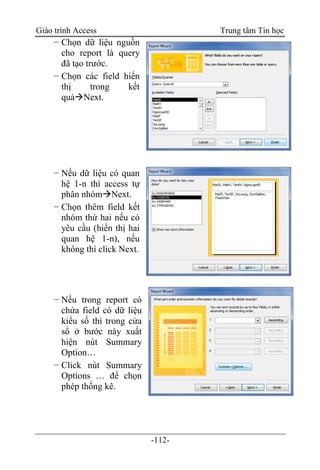 Giáo trình Access Trung tâm Tin học
-112-
− Chọn dữ liệu nguồn
cho report là query
đã tạo trước.
− Chọn các field hiển
thị trong kết
quảNext.
− Nếu dữ liệu có quan
hệ 1-n thì access tự
phân nhómNext.
− Chọn thêm field kết
nhóm thứ hai nếu có
yêu cầu (hiển thị hai
quan hệ 1-n), nếu
không thì click Next.
− Nếu trong report có
chứa field có dữ liệu
kiểu số thì trong cửa
sổ ở bước này xuất
hiện nút Summary
Option…
− Click nút Summary
Options … để chọn
phép thống kê.
 