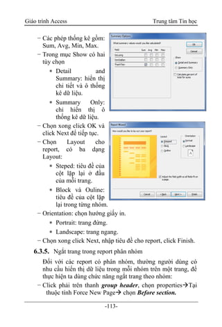 Giáo trình Access Trung tâm Tin học
-113-
− Các phép thống kê gồm:
Sum, Avg, Min, Max.
− Trong mục Show có hai
tùy chọn
 Detail and
Summary: hiển thị
chi tiết và ô thống
kê dữ liệu.
 Summary Only:
chỉ hiển thị ô
thống kê dữ liệu.
− Chọn xong click OK và
click Next để tiếp tục.
− Chọn Layout cho
report, có ba dạng
Layout:
 Steped: tiêu đề của
cột lặp lại ở đầu
của mỗi trang.
 Block và Ouline:
tiêu đề của cột lặp
lại trong từng nhóm.
− Orientation: chọn hướng giấy in.
 Portrait: trang đứng.
 Landscape: trang ngang.
− Chọn xong click Next, nhập tiêu đề cho report, click Finish.
6.3.5. Ngắt trang trong report phân nhóm
Đối với các report có phân nhóm, thường người dùng có
nhu cầu hiển thị dữ liệu trong mỗi nhóm trên một trang, để
thực hiện ta dùng chức năng ngắt trang theo nhóm:
− Click phải trên thanh group header, chọn propertiesTại
thuộc tính Force New Page chọn Before section.
 