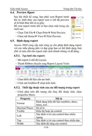Giáo trình Access Trung tâm Tin học
-114-
6.4. Preview Rport
Sau khi thiết kế xong, bạn phải xem Report trước
khi in, hình thức của report xem ở chế độ preview
sẽ là hình thức khi in ra giấy.
Để xem report trước khi in bạn chọn một trong các
cách sau:
− Chọn Tab File Chọn Print Print Preview.
− Chọn tab Home View Print Preview.
6.5. Định dạng report
Access 2010 cung cấp một công cụ cho phép định dạng report
với các mẫu phong phú và đẹp giúp bạn có thể định dạng font
chữ và màu chữ cho report một cách nhanh chóng và dễ dàng.
6.5.1. Tạo lưới cho report:
− Mở report ở chế độ Layout.
− Thanh Ribbon chuyển sang Report Layout Tools.
− Chọn khối dữ liệu cần tạo lưới.
− Click nút Gridline chọn kiểu lưới.
6.5.2. Thiết lập thuộc tính của các đối tượng trong report
− Click phải trên đối tượng cần thay đổi thuộc tính, chọn
properties Sheet.
Property Mô tả
Format
Định dạng kiểu dữ liệu numbers, dates,
times, text .
Decimal Places Số số lẻ.
Visible Hiển thị hoặc ẩn control.
Left
Xác định vị trí của control theo chiều
ngang.
Top Xác định vị trí của control theo chiều dọc.
Width Xác định độ rộng của control.
 