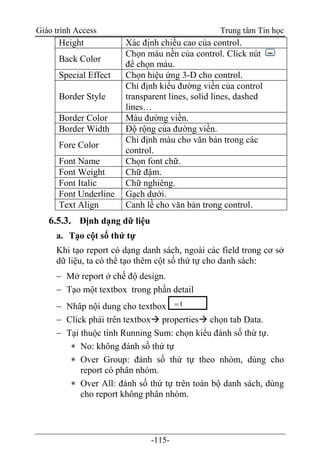 Giáo trình Access Trung tâm Tin học
-115-
Height Xác định chiều cao của control.
Back Color
Chọn màu nền của control. Click nút
để chọn màu.
Special Effect Chọn hiệu ứng 3-D cho control.
Border Style
Chỉ định kiểu đường viền của control
transparent lines, solid lines, dashed
lines…
Border Color Màu đường viền.
Border Width Độ rộng của đường viền.
Fore Color
Chỉ định màu cho văn bản trong các
control.
Font Name Chọn font chữ.
Font Weight Chữ đậm.
Font Italic Chữ nghiêng.
Font Underline Gạch dưới.
Text Align Canh lề cho văn bản trong control.
6.5.3. Định dạng dữ liệu
a. Tạo cột số thứ tự
Khi tạo report có dạng danh sách, ngoài các field trong cơ sở
dữ liệu, ta có thể tạo thêm cột số thứ tự cho danh sách:
 Mở report ở chế độ design.
 Tạo một textbox trong phần detail
 Nhâp nội dung cho textbox
 Click phải trên textbox properties chọn tab Data.
 Tại thuộc tính Running Sum: chọn kiểu đánh số thứ tự.
 No: không đánh số thứ tự
 Over Group: đánh số thứ tự theo nhóm, dùng cho
report có phân nhóm.
 Over All: đánh số thứ tự trên toàn bộ danh sách, dùng
cho report không phân nhóm.
=1
 