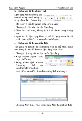 Giáo trình Access Trung tâm Tin học
-116-
b. Định dạng dữ liệu kiểu Text
Định dạng văn bản trong các
control dùng thanh công cụ
trong nhóm Text Formatting
− Mở report ở chế độ Design hoặc Layout view.
− Chọn các ô chứa văn bản cần định dạng .
− Chọn font chữ trong khung font, kích thước trong khung
size...
− Ngoài ra các định dạng khác, co thể dử dụng menu tắt khi
click chuột phải trên các control cần định dạng.
c. Định dạng dữ liệu có điều kiện
Với công cụ conditional formatting bạn có thể nhấn mạnh
một thông tin nào đó theo các định dạng khác nhau.
− Chọn giá trị trong cột mà bạn muốn định dạng
− Chọn Report Layout Tools,
chọn tab Format
− Trong nhóm lệnh Control
Formating, click nút
Conditional Formatting.
− Xuất hiện cửa sổ Condition Formating Rules Manager
− Click nút New Rule, Xuất hiện cửa sổ New Formating Rule
 