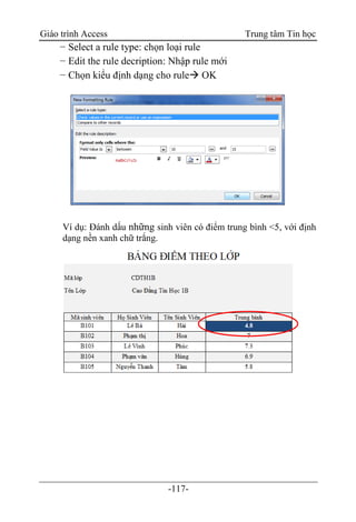Giáo trình Access Trung tâm Tin học
-117-
− Select a rule type: chọn loại rule
− Edit the rule decription: Nhập rule mới
− Chọn kiểu định dạng cho rule OK
Ví dụ: Đánh dấu những sinh viên có điểm trung bình <5, với định
dạng nền xanh chữ trắng.
 