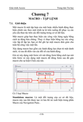Giáo trình Access Trung tâm Tin học
-118-
Chương 7
MACRO – TẬP LỆNH
7.1. Giới thiệu
Một macro là một tập hợp của một hoặc nhiều hành động thực
hiện chính xác theo một trình tự từ trên xuống để phục vụ các
yêu cầu thao tác trên các đối tượng trong cơ sở dữ liệu.
Một macro giúp bạn thực hiện các công việc hàng ngày bằng
cách tự động hóa chúng. Thay vì thực hiện bằng tay các công
việc lặp đi lặp lại, bạn có thể ghi lại một macro đơn giản cho
toàn bộ công việc một lần.
Xây dựng macro bao gồm các hành động lựa chọn từ một danh
sách, và sau đó điền vào các đối số của hành động.
Giả sử xây dựng một form với nút đóng form bằng cách tạo nút
trên form và xây dựng một macro để đóng form sau đó gán
macro cho sự kiện Click của nút.
Có 3 loại Macro
Standalone macros: Là một đối tượng của cơ sở dữ liệu,
macro này sau khi được tạo và lưu thì nó xuất hiện trong phần
Macro của Navigation Pane..
Object: Button
Event: Click Action:Close
Form
 