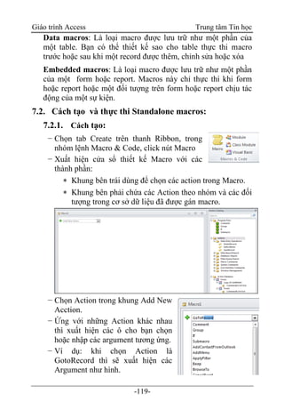 Giáo trình Access Trung tâm Tin học
-119-
Data macros: Là loại macro được lưu trữ như một phần của
một table. Bạn có thể thiết kế sao cho table thực thi macro
trước hoặc sau khi một record được thêm, chỉnh sửa hoặc xóa
Embedded macros: Là loại macro được lưu trữ như một phần
của một form hoặc report. Macros này chỉ thực thi khi form
hoặc report hoặc một đối tượng trên form hoặc report chịu tác
động của một sự kiện.
7.2. Cách tạo và thực thi Standalone macros:
7.2.1. Cách tạo:
− Chọn tab Create trên thanh Ribbon, trong
nhóm lệnh Macro & Code, click nút Macro
− Xuất hiện cửa sổ thiết kế Macro với các
thành phần:
 Khung bên trái dùng để chọn các action trong Macro.
 Khung bên phải chứa các Action theo nhóm và các đối
tượng trong cơ sở dữ liệu đã được gán macro.
− Chọn Action trong khung Add New
Acction.
− Ứng với những Action khác nhau
thì xuất hiện các ô cho bạn chọn
hoặc nhập các argument tương ứng.
− Ví dụ: khi chọn Action là
GotoRecord thì sẽ xuất hiện các
Argument như hình.
 