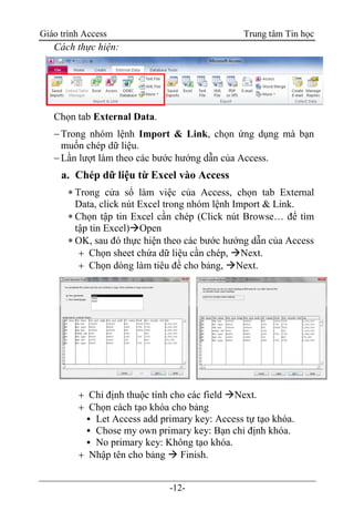 Giáo trình Access Trung tâm Tin học
-12-
Cách thực hiện:
Chọn tab External Data.
Trong nhóm lệnh Import & Link, chọn ứng dụng mà bạn
muốn chép dữ liệu.
Lần lượt làm theo các bước hướng dẫn của Access.
a. Chép dữ liệu từ Excel vào Access
 Trong cửa sổ làm việc của Access, chọn tab External
Data, click nút Excel trong nhóm lệnh Import & Link.
 Chọn tập tin Excel cần chép (Click nút Browse… để tìm
tập tin Excel)Open
 OK, sau đó thực hiện theo các bước hướng dẫn của Access
 Chọn sheet chứa dữ liệu cần chép, Next.
 Chọn dòng làm tiêu đề cho bảng, Next.
 Chỉ định thuộc tính cho các field Next.
 Chọn cách tạo khóa cho bảng
▪ Let Access add primary key: Access tự tạo khóa.
▪ Chose my own primary key: Bạn chỉ định khóa.
▪ No primary key: Không tạo khóa.
 Nhập tên cho bảng  Finish.
 