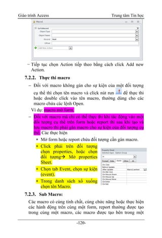 Giáo trình Access Trung tâm Tin học
-120-
− Tiếp tục chọn Action tiếp theo bằng cách click Add new
Action.
7.2.2. Thực thi macro
 Đối với macro không gán cho sự kiện của một đối tượng
cụ thể thì chọn tên macro và click nút run để thực thi
hoặc double click vào tên macro, thường dùng cho các
macro chứa các lệnh Open.
Ví dụ: macro mở form.
 Đối với macro mà chỉ có thể thực thi khi tác động vào một
đối tượng cụ thể trên form hoặc report thì sau khi tạo và
lưu macro thì phải gán macro cho sự kiện của đối tượng cụ
thể. Các thực hiện
 Mở form hoặc report chứa đối tượng cần gán macro.
 Click phải trên đối tượng
chọn properties, hoặc chọn
đối tượng Mở properties
Sheet.
 Chọn tab Event, chọn sự kiện
(event).
 Trong danh sách xổ xuống
chọn tên Macro.
7.2.3. Sub Macro:
Các macro có cùng tính chất, cùng chức năng hoặc thực hiện
các hành động trên cùng một form, report thường được tạo
trong cùng một macro, các macro được tạo bên trong một
 