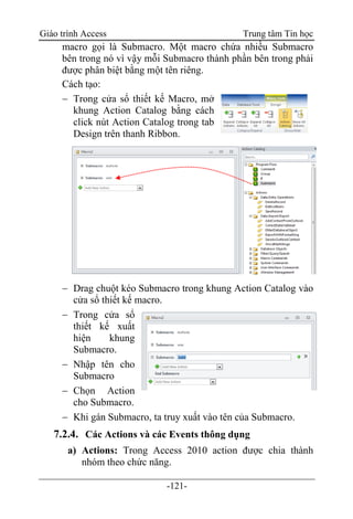 Giáo trình Access Trung tâm Tin học
-121-
macro gọi là Submacro. Một macro chứa nhiều Submacro
bên trong nó vì vậy mỗi Submacro thành phần bên trong phải
được phân biệt bằng một tên riêng.
Cách tạo:
 Trong cửa sổ thiết kế Macro, mở
khung Action Catalog bằng cách
click nút Action Catalog trong tab
Design trên thanh Ribbon.
 Drag chuột kéo Submacro trong khung Action Catalog vào
cửa sổ thiết kế macro.
 Trong cửa sổ
thiết kế xuất
hiện khung
Submacro.
 Nhập tên cho
Submacro
 Chọn Action
cho Submacro.
 Khi gán Submacro, ta truy xuất vào tên của Submacro.
7.2.4. Các Actions và các Events thông dụng
a) Actions: Trong Access 2010 action được chia thành
nhóm theo chức năng.
 