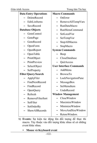 Giáo trình Access Trung tâm Tin học
-122-
Data Entry Operations
 DeleteRecord
 EditListItems
 SaveRecord
Database Objects
 GotoControl
 GotoPage
 GotoRecord
 OpenForm
 OpenReport
 OpenTable
 PrintObject
 PrintPreview
 SelectObject
 SetProperty
Filter/Query/Search
 ApplyFiler
 FindNextRecord
 FindRecord
 OpenQuery
 Refresh
 RemoveFilterSort
 SetFilter
 SetOrderBy
 ShowAllRecords
Macro Commands
 OnError
 RemoveAllTempVars
 RunDataMacro
 RunMenuCommand
 SetLocalVar
 SetTempVar
 StopAllMacros
 StopMacro
System Commands
 Beep
 CloseDatabase
 QuitAccess
User Interface Commands
 AddMenu
 BrowseTo
 LockNavigationPane
 MessageBox
 SetMenuItem
 UndoRecord
Window Management
 CloseWindow
 MaximizeWindow
 MinimizeWindow
 MoveAndSizeWindow
 RetoreWindow.
b) Events: Sự kiện tác động lên đối tượng để thực thi
macro. Tùy thuộc vào đối tượng khác nhau sẽ có những
event khác nhau.
 Mouse và Keyboard event
 
