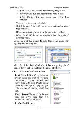 Giáo trình Access Trung tâm Tin học
-125-
 After Delete: Sau khi một record trong bảng bị xóa
 Before Delete: Khi một record trong bảng bị xóa.
 Before Change: Khi một record trong bảng được
uppdate.
 Chọn một event trong danh sách.
 Xuất hiện cửa sổ thiết kế macro, chọn action cho macro
theo yêu cầu.
 Đóng cửa sổ thiết kế macro, trở lại cửa sổ thiết kế bảng.
 Đóng cửa sổ thiết kế và lưu sau đó mở bảng lại ở chế độ
datasheet view.
Ví dụ: tạo một data macro để ngăn không cho người nhập
liệu để trống ô đơn vị tính.
Khi nhập dữ liệu hoặc chỉnh sửa dữ liệu trong bảng nếu để
trống ô đơn vị tính thì xuất hiện thông báo như hình.
7.3.2. Các Action của data macro
− DeleteRecord: Như tên gọi của nó,
DeleteRecord xóa một record trong
một bảng (không có xác nhận của
người dùng). Rõ ràng, DeleteRecord
phải được cẩn thận sử dụng để ngăn
chặn việc xóa dữ liệu quý giá từ ứng
dụng
− CancelRecordChange: Hủy bỏ các
thay đổi được thực hiện bởi
EditRecord và CreateRecord..
− ExitForEachRecord:
 