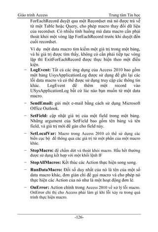 Giáo trình Access Trung tâm Tin học
-126-
ForEachRecord duyệt qua một Recordset mà nó được trả về
từ một Table hoặc Query, cho phép macro thay đổi dữ liệu
của recordset. Có nhiều tình huống mà data macro cần phải
thoát khỏi một vòng lặp ForEachRecord trước khi duyệt đến
cuối recordset.
Ví dụ một data macro tìm kiếm một giá trị trong một bảng,
và hi giá trị được tìm thấy, không có cần phải tiếp tục vòng
lặp thì ExitForEachRecord được thực hiện theo một điều
kiện.
− LogEvent: Tất cả các ứng dụng của Access 2010 bao gồm
một bảng UsysApplicationLog được sử dụng để ghi lại các
lỗi data macro và có thể được sử dụng truy cập các thông tin
khác. LogEvent để thêm một record vào
USysApplicationLog bất cứ lúc nào bạn muốn từ một data
macro.
− SendEmail: gửi một e-mail bằng cách sử dụng Microsoft
Office Outlook.
− SetField: cập nhật giá trị của một field trong một bảng.
Những argument của SetField bao gồm tên bảng và tên
field, và giá trị mới để gán cho field này.
− SetLocalVar: Macro trong Access 2010 có thể sử dụng các
biến cục bộ để thông qua các giá trị từ một phần của một macro
khác.
− StopMacro: để chấm dứt và thoát khỏi macro. Hầu hết thường
được sử dụng kết hợp với một khối lệnh IF
− StopAllMacros: Kết thúc các Action thực hiện song song.
− RunDataMacro: Đối số duy nhất của nó là tên của một số
data macro khác, đơn giản chỉ để gọi macro và cho phép nó
thực hiện các Action của nó như là một hoạt động đơn lẻ.
− OnError: Action chính trong Access 2010 về xử lý lỗi macro.
OnError chỉ thị cho Access phải làm gì khi lỗi xảy ra trong quá
trình thực hiện macro.
 