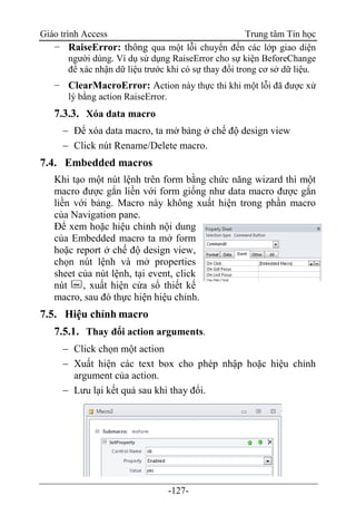Giáo trình Access Trung tâm Tin học
-127-
− RaiseError: thông qua một lỗi chuyển đến các lớp giao diện
người dùng. Ví dụ sử dụng RaiseError cho sự kiện BeforeChange
để xác nhận dữ liệu trước khi có sự thay đổi trong cơ sở dữ liệu.
− ClearMacroError: Action này thực thi khi một lỗi đã được xử
lý bằng action RaiseError.
7.3.3. Xóa data macro
 Để xóa data macro, ta mở bảng ở chế độ design view
 Click nút Rename/Delete macro.
7.4. Embedded macros
Khi tạo một nút lệnh trên form bằng chức năng wizard thì một
macro được gắn liền với form giống như data macro được gắn
liền với bảng. Macro này không xuất hiện trong phần macro
của Navigation pane.
Để xem hoặc hiệu chỉnh nội dung
của Embedded macro ta mở form
hoặc report ở chế độ design view,
chọn nút lệnh và mở properties
sheet của nút lệnh, tại event, click
nút , xuất hiện cửa sổ thiết kế
macro, sau đó thực hiện hiệu chỉnh.
7.5. Hiệu chỉnh macro
7.5.1. Thay đổi action arguments.
 Click chọn một action
 Xuất hiện các text box cho phép nhập hoặc hiệu chỉnh
argument của action.
 Lưu lại kết quả sau khi thay đổi.
 
