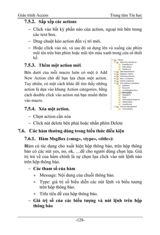 Giáo trình Access Trung tâm Tin học
-128-
7.5.2. Sắp xếp các actions
 Click vào bất kỳ phần nào của action, ngoại trừ bên trong
các text box.
 Drag chuột kéo action đến vị trí mới.
 Hoặc click vào nó, và sau đó sử dụng lên và xuống các phím
mũi tên trên bàn phím hoặc mũi tên màu xanh trong cửa sổ thiết
kế.
7.5.3. Thêm một action mới.
Bên dưới của mỗi macro luôn có một ô Add
New Action chờ để bạn lựa chọn một action.
Tuy nhiên, có một cách khác để tìm thấy những
action là dựa vào khung Action categories, bằng
cách double click vào action mà bạn muốn thêm
vào macro.
7.5.4. Xóa một action.
 Chọn action cần xóa
 Click nút delete bên phải hoặc nhấn phím Delete
7.6. Các hàm thường dùng trong biểu thức điều kiện
7.6.1. Hàm MsgBox («msg», «type», «title»):
Hàm có tác dụng cho xuất hiện hộp thông báo, trên hộp thông
báo có các nút yes, no, ok, …để cho người dùng chọn lựa. Giá
trị trả về của hàm chính là sự chọn lựa click vào nút lệnh nào
trên hộp thông báo.
 Các tham số của hàm
 Message: Nội dung của chuỗi thông báo.
 Type: giá trị số biểu diễn các nút lệnh và biểu tượng
trên hộp thông báo.
 Title tiêu đề của hộp thông báo.
 Giá trị số của các biểu tượng và nút lệnh trên hộp
thông báo
 