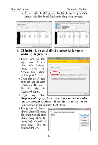 Giáo trình Access Trung tâm Tin học
-13-
 Access hiển thị thông báo cho biết hoàn tất quá trình
import một file Excel thành một bảng trong Access.
b. Chép dữ liệu từ cơ sở dữ liệu Access khác vào cơ
sở dữ liệu hiện hành.
 Trong cửa sổ làm
việc của Access,
chọn tab External
Data, click nút
Access trong nhóm
lệnh Import & Link.
 Chọn tập tin Access
chứa dữ liệu cần chép
(Click nút Browse…
để tìm tập tin
Access) Open.
 Chọn tùy chọn
“Import table, query, form, report, macro and modules
into the current database” để chỉ định vị trí lưu trữ dữ
liệu trong cơ sở dữ liệu hiện hànhOK
 Trong cửa sổ Import
object, chọn đối tượng
cần chép. Có thể chọn
nhiều đồng thời đối
tượng hoặc chọn tất cả
bằng cách click nút
Select AllOK.
 