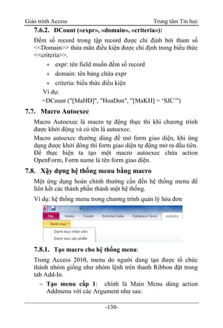 Giáo trình Access Trung tâm Tin học
-130-
7.6.2. DCount («expr», «domain», «criteria»):
Đếm số record trong tập record được chỉ định bởi tham số
<<Domain>> thỏa mãn điều kiện được chỉ định trong biểu thức
<<criteria>>.
 expr: tên field muốn đếm số record
 domain: tên bảng chứa expr
 criteria: biểu thức điều kiện
Ví dụ:
=DCount ("[MaHD]", "HoaDon", "[MaKH] = „SJC‟")
7.7. Macro Autoexec
Macro Autoexec là macro tự động thực thi khi chương trình
được khởi động và có tên là autoexec.
Macro autoexec thường dùng để mở form giao diện, khi ứng
dụng được khởi đông thì form giao diện tự động mở ra đầu tiên.
Để thực hiện ta tạo một macro autoexec chứa action
OpenForm, Form name là tên form giao diện.
7.8. Xậy dựng hệ thống menu bằng macro
Một ứng dụng hoàn chỉnh thường cần đến hệ thống menu để
liên kết các thành phần thành một hệ thống.
Ví dụ: hệ thống menu trong chương trình quản lý hóa đơn
7.8.1. Tạo macro cho hệ thống menu:
Trong Access 2010, menu do người dủng tạo được tổ chức
thành nhóm giống như nhóm lệnh trên thanh Ribbon đặt trong
tab Add-In.
 Tạo menu cấp 1: chính là Main Menu dùng action
Addmenu với các Argument như sau:
 