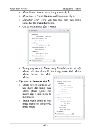 Giáo trình Access Trung tâm Tin học
-131-
 Menu Name: tên các menu trong menu cấp 1.
 Menu Macro Name: tên macro để tạo menu cấp 2.
 StatusBar Text: Dòng văn bản xuất hiện trên thanh
status bar khi menu được chọn.
 Giả sử Main menu gồm 4 Menu
 Tương ứng với mỗi Menu trong Main Menu ta tạo một
Macro với tên chính là tên trong thuộc tính Menu
Macro Name của Main
Menu.
 Tạo macro cho menu cấp 2:
 Macro này có tên trùng với
tên được đặt trong mục
Menu Macro Name của
macro cấp 1, mỗi menu là
một macro
 Trong menu chính có bao
nhiêu menu con thì tạo bấy
nhiêu macro
 
