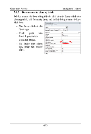 Giáo trình Access Trung tâm Tin học
-132-
7.8.2. Đưa menu vào chương trình
Để đưa menu vào hoạt động thì cần phải có một form chính của
chương trình, khi form này được mở thì hệ thống menu sẽ được
kích hoạt:
 Mở form chính ở chế
độ design.
 Click phải trên
form properties.
 Chọn tab Other.
 Tại thuộc tính Menu
bar, nhập tên macro
cấp1.
 