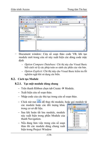 Giáo trình Access Trung tâm Tin học
-134-
− Document window: Cửa sổ soạn thảo code VB, khi tạo
module mới trong cửa sổ này xuất hiện các dòng code mặc
định
 Option Compare Database: Chỉ thị này cho Visual Basic
biết cách xử lý các phép toán so sánh các phần của văn bản.
 Option Explicit: Chỉ thị này cho Visual Basic kiểm tra lỗi
nghiêm ngặt khi sử dụng các biến.
8.2. Cách tạo Module
8.2.1. Tạo một module dùng chung
 Trên thanh Ribbon chọn tab Create  Module.
 Xuất hiện cửa sổ soạn thảo.
 Nhập code của các thủ tục trong cửa sổ soạn thảo.
 Click nút run để thực thi module, hoặc gọi module từ
các module hoặc các đối tượng khác
trong cơ sở dữ liệu.
 Sau khi hoàn tất lưu module, module
này xuất hiện trong phần Module của
thanh Navigation.
 Nếu đang làm việc trong cửa sổ soạn
thảo thì các module dùng chung xuất
hiện trong Project Window
 