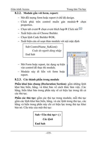 Giáo trình Access Trung tâm Tin học
-135-
8.2.2. Module gắn với form, report:
 Mở đối tượng form hoặc report ở chế độ design.
 Click phải trên control muốn gán module chọn
properties.
 Chọn tab event chọn event thích hợp Click nút
 Xuất hiện cửa sổ Choose Builder.
 Chọn lệnh Code BuilderOK.
 Xuất hiện cửa sổ soạn thảo module với nội mặc định
 Mở Form hoặc report, tác dụng sự kiện
vào control để thực thi module.
 Module này đi liền với form hoặc
report.
8.2.3. Các thành phần trong module
Phần khai báo chung (Declaration Section): gồm những lệnh
khai báo biến, hằng, và khai báo về cách thức làm việc. Các
hằng, biến khai báo trong phần này sẽ có hiệu lực trong tất cả
các thủ tục.
Phần các thủ tục: gồm các thủ tục trong module, mỗi thủ tục
gồm các lệnh khai báo biến, hằng, và các lệnh trong thủ tục, các
hằng và biến trong phần này chỉ có hiệu lực trong thủ tục khai
báo nó. Cấu trúc của một thủ tục:
Sub ControlName_SuKien()
Code do người dùng nhập
End Sub
Sub <Tên thủ tục> ( )
Các lệnh
End Sub
 