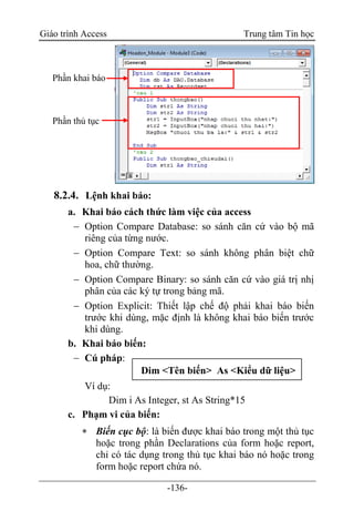 Giáo trình Access Trung tâm Tin học
-136-
8.2.4. Lệnh khai báo:
a. Khai báo cách thức làm việc của access
 Option Compare Database: so sánh căn cứ vào bộ mã
riêng của từng nước.
 Option Compare Text: so sánh không phân biệt chữ
hoa, chữ thường.
 Option Compare Binary: so sánh căn cứ vào giá trị nhị
phân của các ký tự trong bảng mã.
 Option Explicit: Thiết lập chế độ phải khai báo biến
trước khi dùng, mặc định là không khai báo biến trước
khi dùng.
b. Khai báo biến:
 Cú pháp:
Ví dụ:
Dim i As Integer, st As String*15
c. Phạm vi của biến:
 Biến cục bộ: là biến được khai báo trong một thủ tục
hoặc trong phần Declarations của form hoặc report,
chỉ có tác dụng trong thủ tục khai báo nó hoặc trong
form hoặc report chứa nó.
Dim <Tên biến> As <Kiểu dữ liệu>
Phần thủ tục
Phần khai báo
 