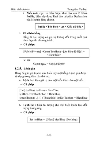 Giáo trình Access Trung tâm Tin học
-137-
 Biến toàn cục: là biến được khai báo sau từ khóa
Public, biến này được khai báo tại phần Declaration
của Module dùng chung.
d. Khai báo hằng
Hằng là đại lượng có giá trị không đổi trong suốt quá
trình thực thi chương trình.
 Cú pháp:
Ví dụ:
Const ngay = #24/12/2004#
8.2.5. Lệnh gán
Dùng để gán giá trị cho một biến hay một hằng. Lệnh gán được
sử dụng trong thân của thủ tục.
a. Lệnh Let: Gán giá trị của một biểu thức cho một biến.
 Cú pháp :
b. Lệnh Set : Gán đối tượng cho một biến thuộc loại đối
tượng tương ứng.
 Cú pháp :
Public <Tên biến> As <Kiểu dữ liệu>
[Public|Private] <Const TenHang> [As kiểu dữ liệu] =
<Biểu thức>
[Let] tenBien| tenHam = BieuThuc
tenBien.TenThanhPhan = BieuThuc
tendoiTuong{ . | ! } (Thuoctinh | tenDoiTuong) = BieuThuc
Set tenBien = {[New] bieuThuc | Nothing}
 
